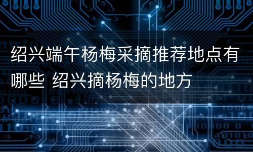 绍兴端午杨梅采摘推荐地点有哪些 绍兴摘杨梅的地方