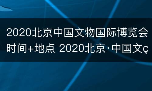 2020北京中国文物国际博览会时间+地点 2020北京·中国文物国际博览会