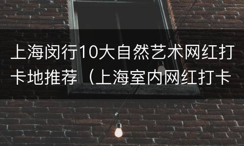 上海闵行10大自然艺术网红打卡地推荐（上海室内网红打卡景点）