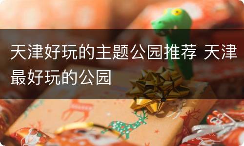 天津好玩的主题公园推荐 天津最好玩的公园