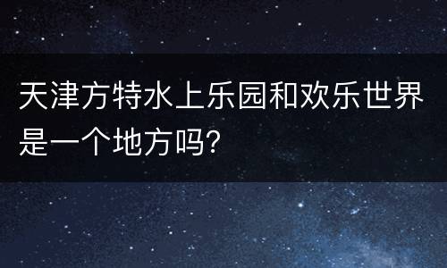 天津方特水上乐园和欢乐世界是一个地方吗？