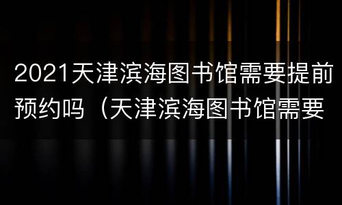 2021天津滨海图书馆需要提前预约吗（天津滨海图书馆需要预约吗?开放时间十一放假吗）