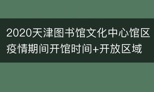 2020天津图书馆文化中心馆区疫情期间开馆时间+开放区域