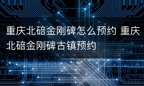 重庆北碚金刚碑怎么预约 重庆北碚金刚碑古镇预约