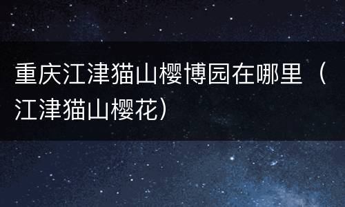 重庆江津猫山樱博园在哪里（江津猫山樱花）