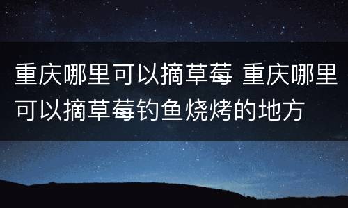 重庆哪里可以摘草莓 重庆哪里可以摘草莓钓鱼烧烤的地方