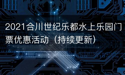 2021合川世纪乐都水上乐园门票优惠活动（持续更新）