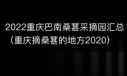 2022重庆巴南桑葚采摘园汇总（重庆摘桑葚的地方2020）