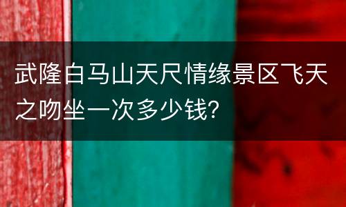 武隆白马山天尺情缘景区飞天之吻坐一次多少钱？