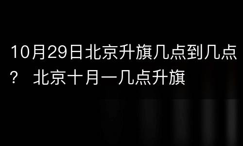 10月29日北京升旗几点到几点？ 北京十月一几点升旗