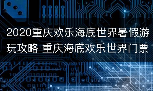 2020重庆欢乐海底世界暑假游玩攻略 重庆海底欢乐世界门票