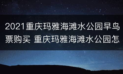 2021重庆玛雅海滩水公园早鸟票购买 重庆玛雅海滩水公园怎么买票便宜
