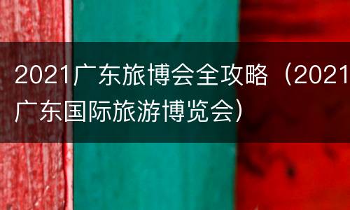 2021广东旅博会全攻略（2021广东国际旅游博览会）