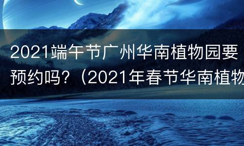 2021端午节广州华南植物园要预约吗?（2021年春节华南植物园要预约吗）