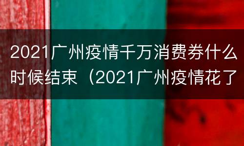 2021广州疫情千万消费券什么时候结束（2021广州疫情花了多少钱）