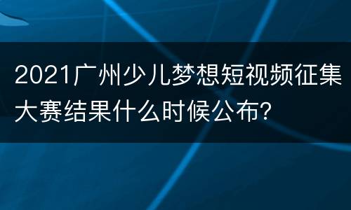 2021广州少儿梦想短视频征集大赛结果什么时候公布？