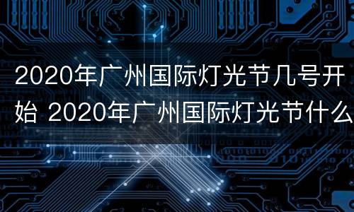 2020年广州国际灯光节几号开始 2020年广州国际灯光节什么时候开始