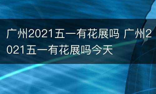 广州2021五一有花展吗 广州2021五一有花展吗今天