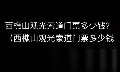 西樵山观光索道门票多少钱？（西樵山观光索道门票多少钱）
