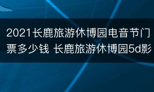 2021长鹿旅游休博园电音节门票多少钱 长鹿旅游休博园5d影院时间