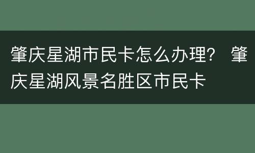 肇庆星湖市民卡怎么办理？ 肇庆星湖风景名胜区市民卡