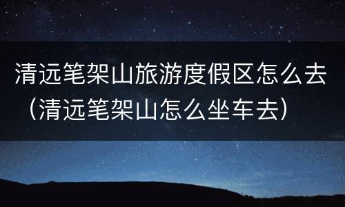 清远笔架山旅游度假区怎么去（清远笔架山怎么坐车去）