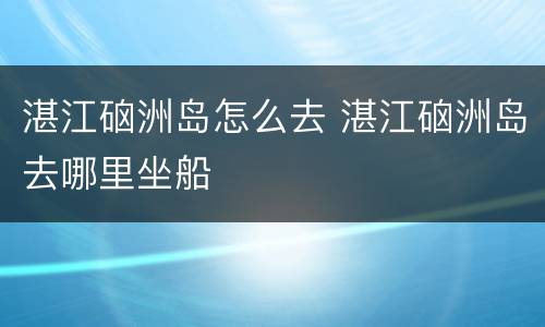 湛江硇洲岛怎么去 湛江硇洲岛去哪里坐船