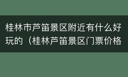 桂林市芦笛景区附近有什么好玩的（桂林芦笛景区门票价格）