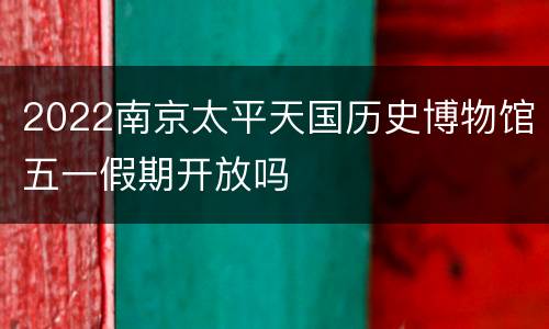 2022南京太平天国历史博物馆五一假期开放吗