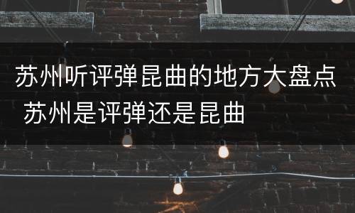 苏州听评弹昆曲的地方大盘点 苏州是评弹还是昆曲
