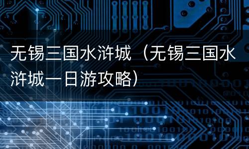 无锡三国水浒城（无锡三国水浒城一日游攻略）