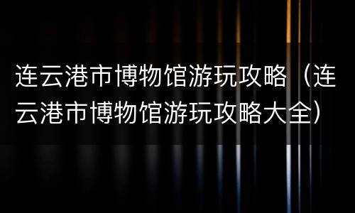 连云港市博物馆游玩攻略（连云港市博物馆游玩攻略大全）