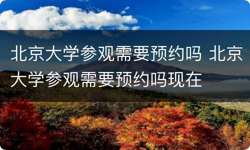 北京大学参观需要预约吗 北京大学参观需要预约吗现在