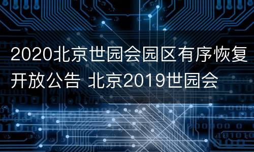 2020北京世园会园区有序恢复开放公告 北京2019世园会