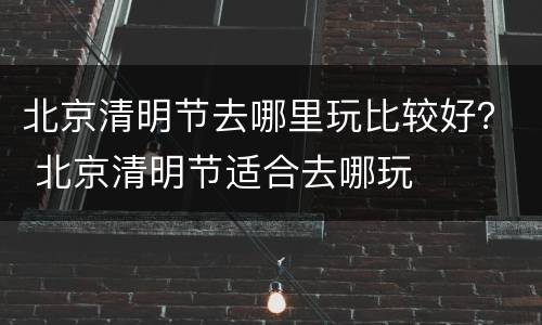 北京清明节去哪里玩比较好？ 北京清明节适合去哪玩