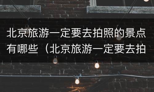 北京旅游一定要去拍照的景点有哪些（北京旅游一定要去拍照的景点有哪些呢）