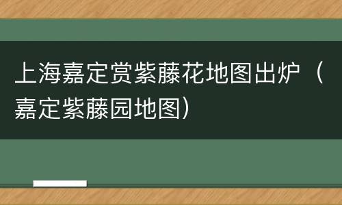 上海嘉定赏紫藤花地图出炉（嘉定紫藤园地图）