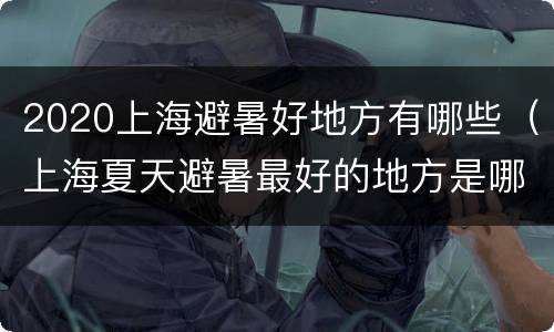 2020上海避暑好地方有哪些（上海夏天避暑最好的地方是哪里）
