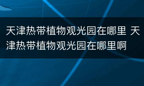 天津热带植物观光园在哪里 天津热带植物观光园在哪里啊