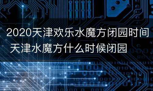 2020天津欢乐水魔方闭园时间 天津水魔方什么时候闭园