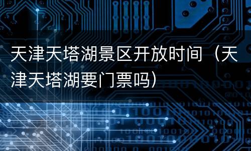 天津天塔湖景区开放时间（天津天塔湖要门票吗）