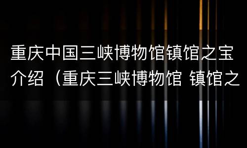 重庆中国三峡博物馆镇馆之宝介绍（重庆三峡博物馆 镇馆之宝）