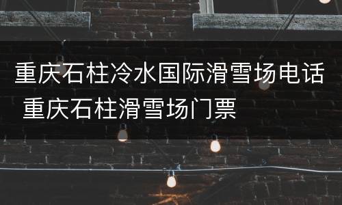 重庆石柱冷水国际滑雪场电话 重庆石柱滑雪场门票