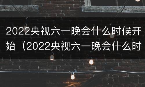 2022央视六一晚会什么时候开始（2022央视六一晚会什么时候开始播）
