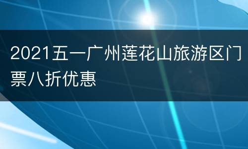 2021五一广州莲花山旅游区门票八折优惠