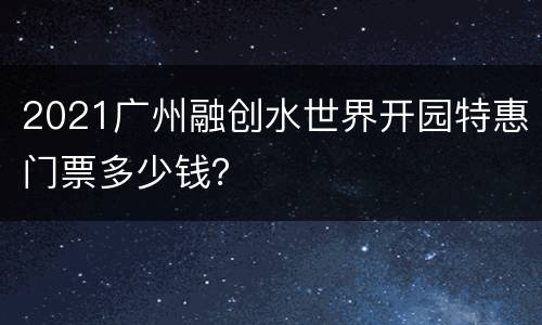 2021广州融创水世界开园特惠门票多少钱？