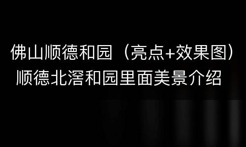 佛山顺德和园（亮点+效果图） 顺德北滘和园里面美景介绍