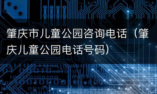 肇庆市儿童公园咨询电话（肇庆儿童公园电话号码）