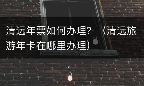 清远年票如何办理？（清远旅游年卡在哪里办理）
