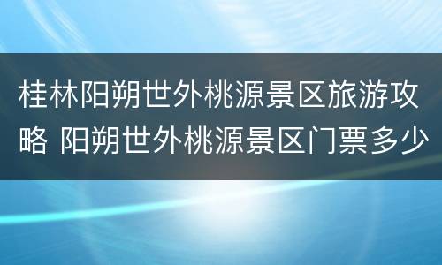桂林阳朔世外桃源景区旅游攻略 阳朔世外桃源景区门票多少钱一张